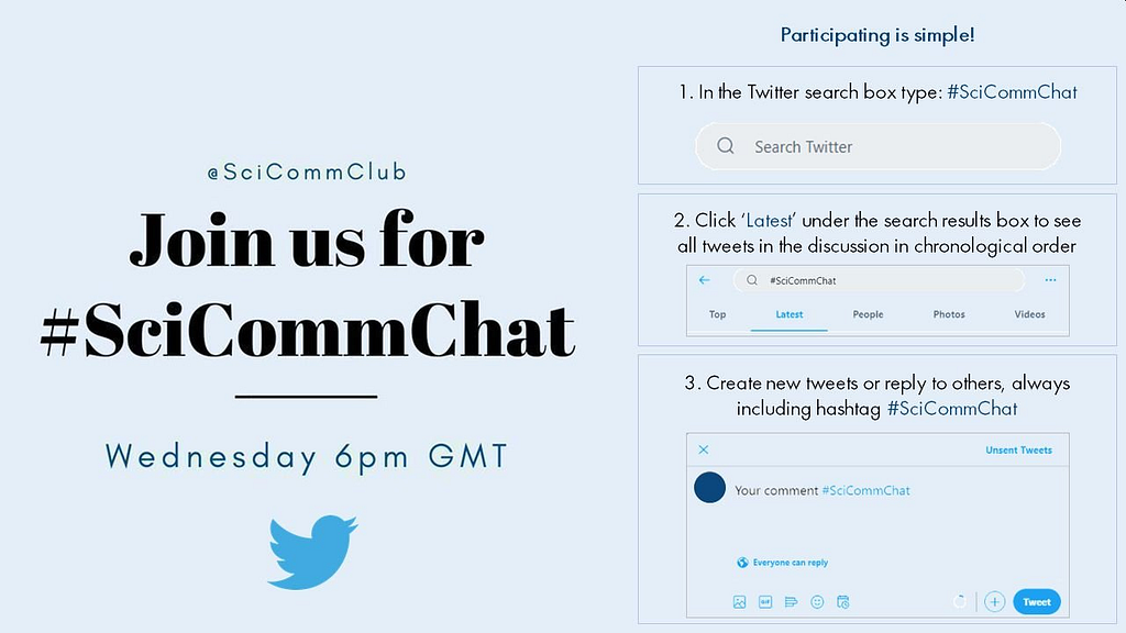 Join us for #SciCommChat on Wednesday at 6pm GMT. Participating is simple! 1. In the Twitter search box type: #SciCommChat. 2. Click ‘Latest’ under the search results box to see all tweets in the discussion in chronological order. 3. Create new tweets or reply to others, always including the #SciCommChat hashtag.