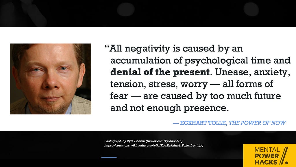 “All negativity is caused by an accumulation of psychological time and denial of the present. Unease, anxiety, tension, stress, worry — all forms of fear — are caused by too much future and not enough presence.” — Eckhart Tolle, The Power of Now