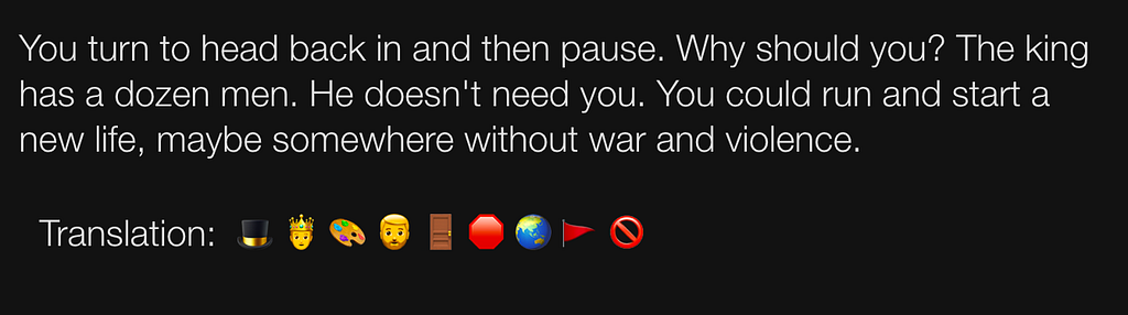 AI Dungeon game screenshot showing results of using the new AI Dungeon Translate feature. It is a modal repeating the game’s response: “You turn to head back in and then pause. Why should you? The king has a dozen men. He doesn’t need you. You could run and start a new life, maybe somewhere without war and violence. ” Below is a new line showing nine emojis, “Translation: top hat, prince, artist palette, person: beard, door, stop sign, globe showing Asia-Australia, triangular flag, prohibited.”