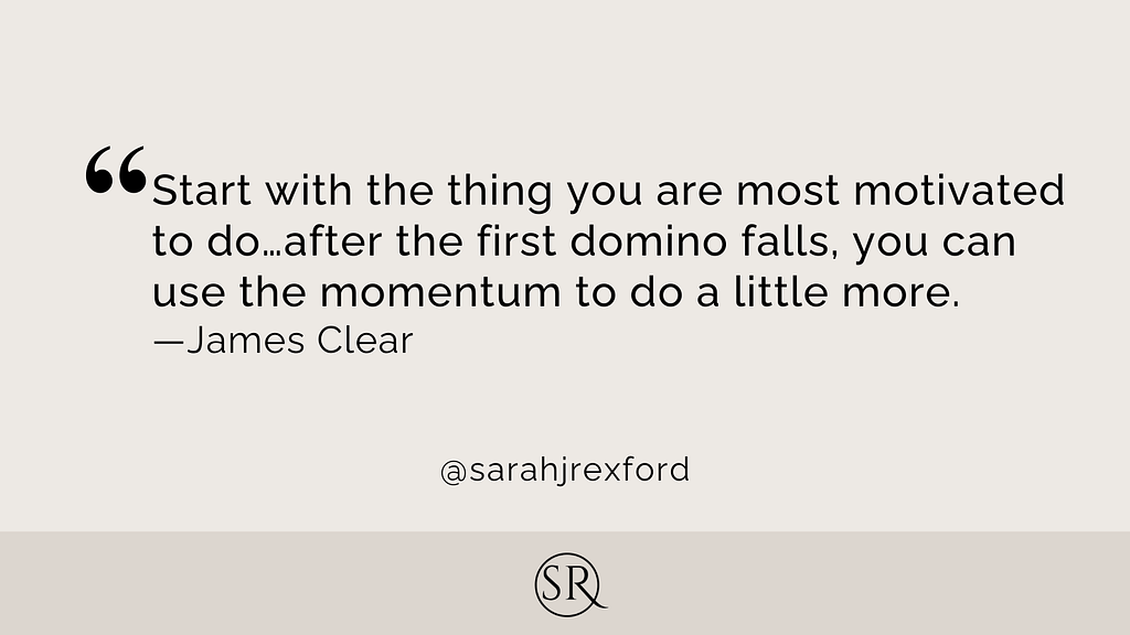 Start with the thing you are most motivated to do…after the first domino falls, you can use the momentum to do a little more.