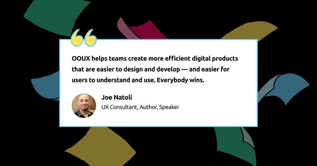 OOUX helps teams create more efficient digital products that are easier to design and develop—and easier for users to understand and use. Everybody wins. -Joe Natoli, UX Consultant, Author, Speaker