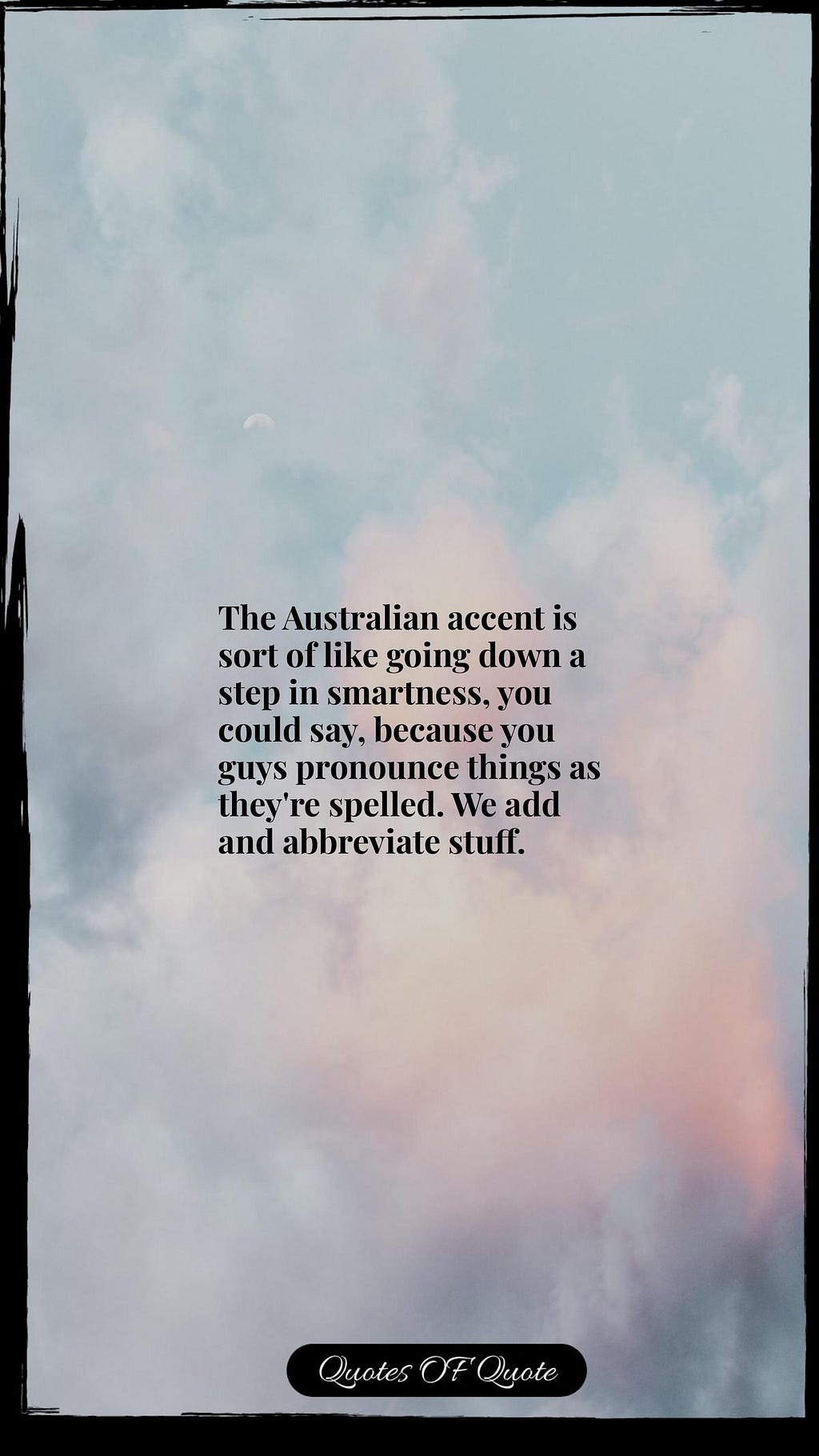 The Australian accent is sort of like going down a step in smartness, you could say, because you guys pronounce things as they're spelled. We add and abbreviate stuff.