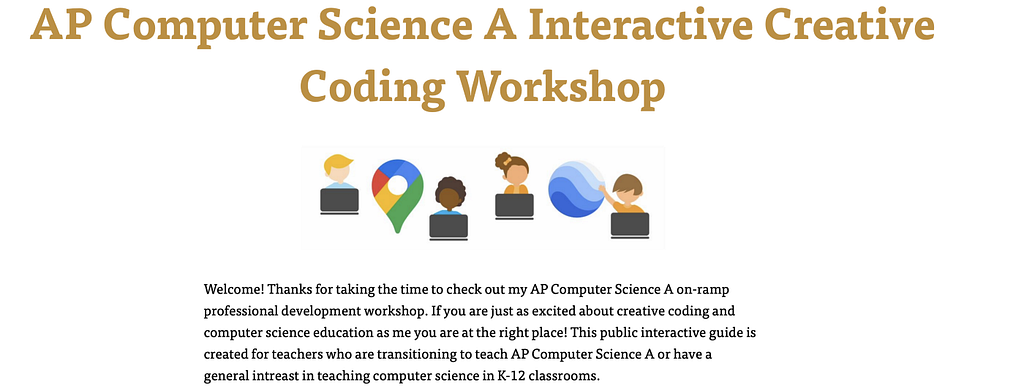 Snapshot of module 1 interactive CS activity. The text says “Welcome! Thanks for taking the time to check out my AP Computer Science A on-ramp professional development workshop. If you are just as excited about creative coding and computer science education as me, you are at the right place! Illustrations of people at computers are at the top of the image.