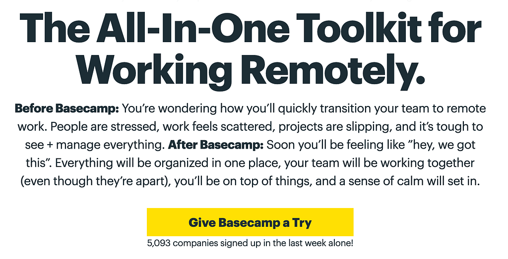 A Clear, Concise, Compelling, and Credible copy: “The All-In-One Toolkit for Working Remotely.
Before Basecamp: You’re wondering how you’ll quickly transition your team to remote work. People are stressed, work feels scattered, projects are slipping, and it’s tough to see + manage everything. After Basecamp: Soon you’ll be feeling like “hey, we got this”. Everything will be organized in one place, your team will be working together (even though they’re apart), you’ll be on top of things”