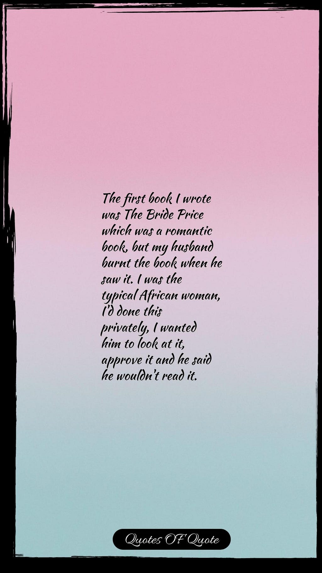 The first book I wrote was The Bride Price which was a romantic book, but my husband burnt the book when he saw it. I was the typical African woman, I'd done this privately, I wanted him to look at it, approve it and he said he wouldn't read it.