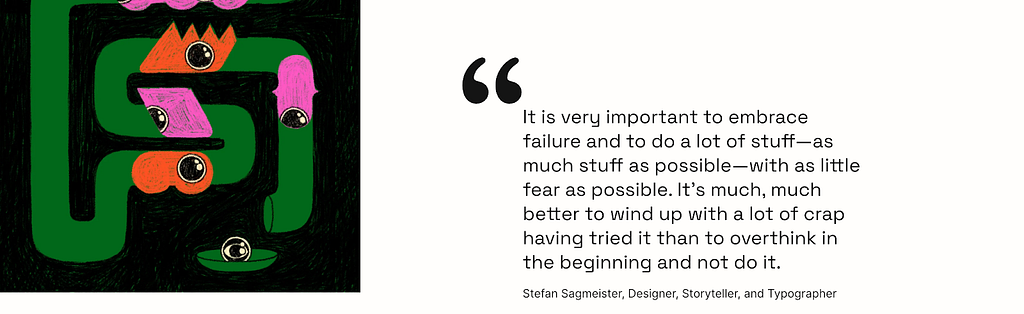 “It is very important to embrace failure and to do a lot of stuff — as much stuff as possible — with as little fear as possible. It’s much, much better to wind up with a lot of crap having tried it than to overthink in the beginning and not do it.”