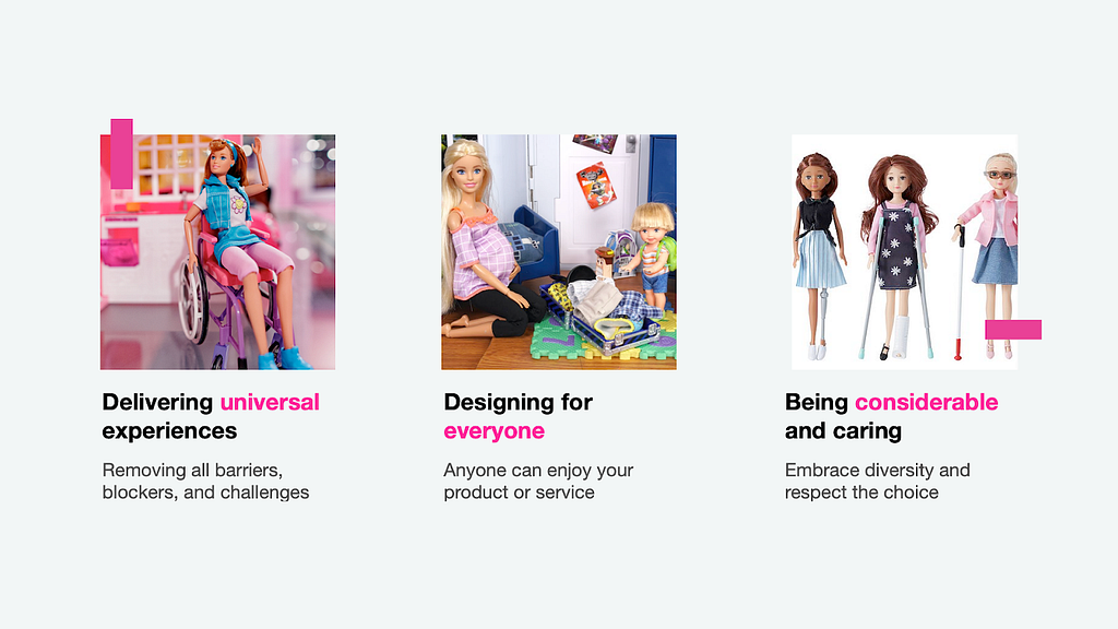 An image of a Barbie in a wheelchair, caption: Delivering universal experiences, removing all barriers, blockers, and challenges. An image of a pregnant Barbie with a child, packing a suitcase, caption: Designing for everyone, anyone can enjoy your product or service. Three Barbies, one missing a leg, another on crutches, a third one blind, caption: Being considerable and caring, embrace diversity and respect the choice