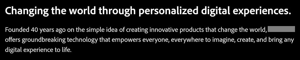 Changing the world through personalized digital experiences. Founded 40 years ago on the simple idea of creating innovative products that change the world, <org> offers groundbreaking technology that empowers everyone, everywhere to imagine, create, and bring any digital experience to life.