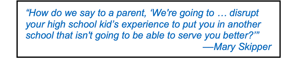 Quote in large type: “How do we say to a parent, ‘We’re going to disrupt you, disrupt your high school kids experience, to put you in another school that isn’t going to be able to serve you better right now?’ — Mary Skipper