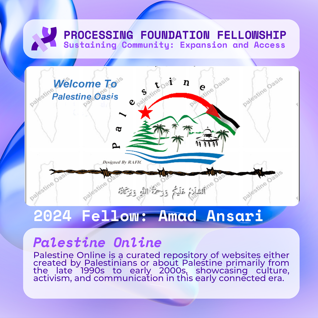 A purple graphic that reads, ‘Processing Foundation Fellowship Sustaining Community: Expansion and Access’ at the top with a screenshot showing a site titled Palestine Oasis, with graphics including the Palestinian Flag, a silhouette of Palestine repeated as a tile background, palm trees, and the Dome of the Rock mosque. Below the image reads: 2024 Fellow: Amad Ansari. Palestine Online: Palestine Online is a curated repository of websites either created by Palestinians or about Palestine primari