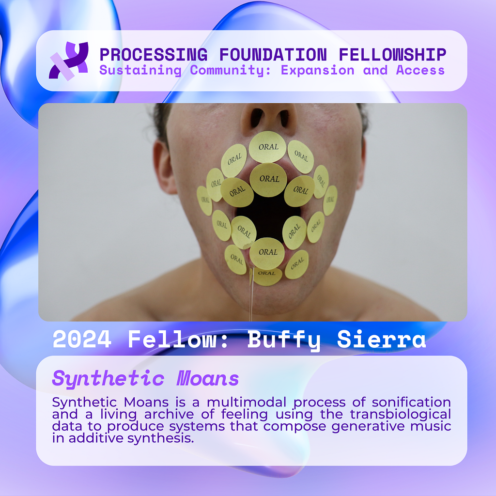 A purple graphic that reads, ‘Processing Foundation Fellowship Sustaining Community: Expansion and Access’ at the top with an image of a close-up of Buffy’s gaping mouth over a light gray background, her lips covered by rows of round yellow STI specimen label stickers that say “ORAL” in a serif font. Below the image reads: 2024 Fellow: Buffy Sierra. Synthetic Moans: Synthetic Moans is a multimodal process of sonification and a living archive of feeling using the transbiological data to produce s