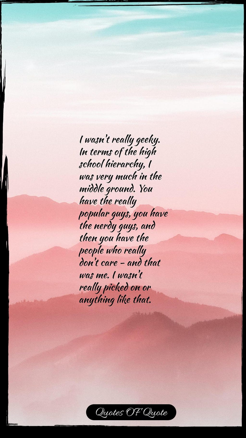 I wasn't really geeky. In terms of the high school hierarchy, I was very much in the middle ground. You have the really popular guys, you have the nerdy guys, and then you have the people who really don't care - and that was me. I wasn't really picked on or anything like that.