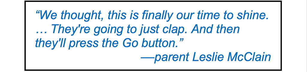 Quote in large type: “We thought, this is finally our time to shine. … They’re going to read it, and they’re going to just clap. And then they’ll press the Go button.” — parent Leslie McClain