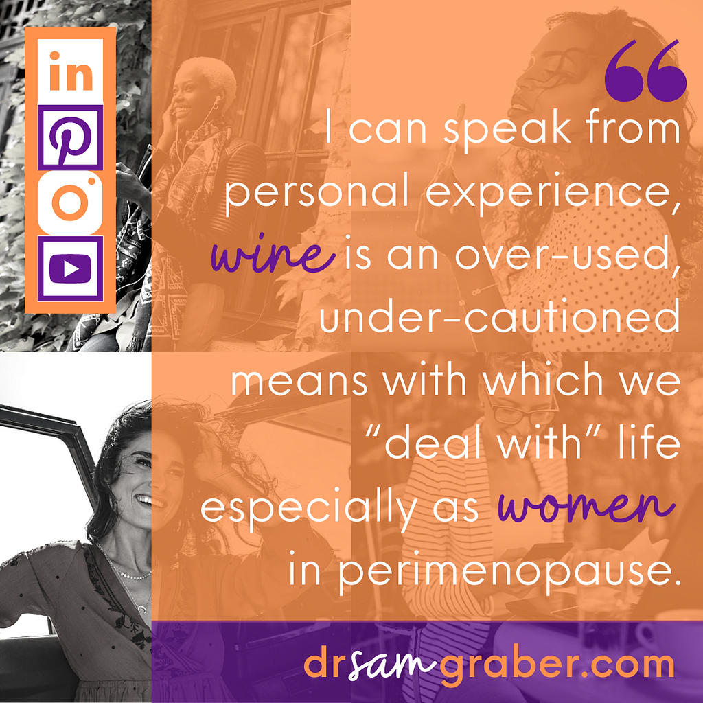 Quote by author, Dr. Sam Graber: “I can speak from personal experience, wine is an over-used, under-cautioned means with which we ‘deal with’ life especially as women in perimenopause.” Black & White picture with orange overlay as background.