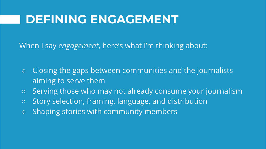 Blue slide with definition of “engagement” on it: closing the gaps between communities and the journalists who serve them; serving those who may not already consume your journalism; story selection, framing, language, and distribution; shaping stories with community members.