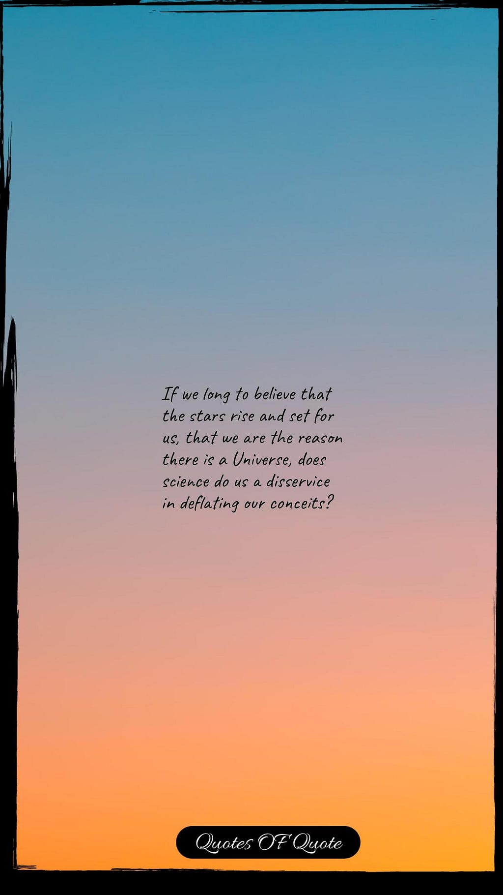 If we long to believe that the stars rise and set for us, that we are the reason there is a Universe, does science do us a disservice in deflating our conceits?