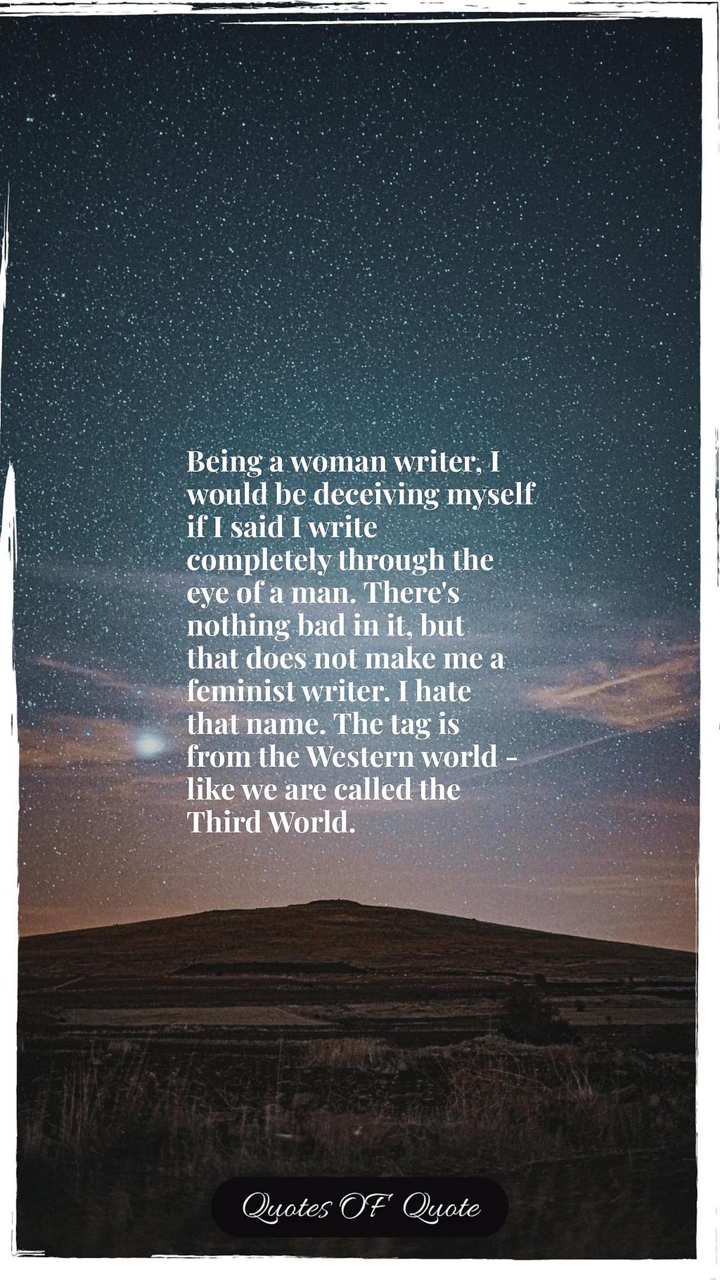 Being a woman writer, I would be deceiving myself if I said I write completely through the eye of a man. There's nothing bad in it, but that does not make me a feminist writer. I hate that name. The tag is from the Western world - like we are called the Third World.