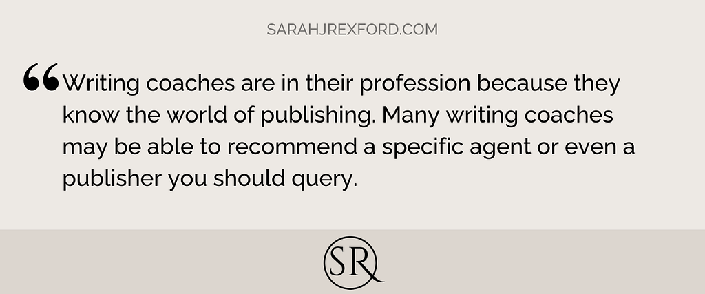 Writing coaches are in their profession because they know the world of publishing. Many writing coaches may be able to recommend a specific agent or even a publisher you should query.