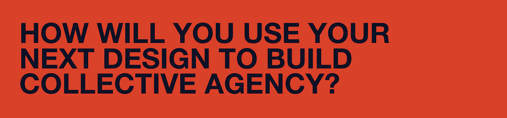 How will you use your next design to build collective agency?
