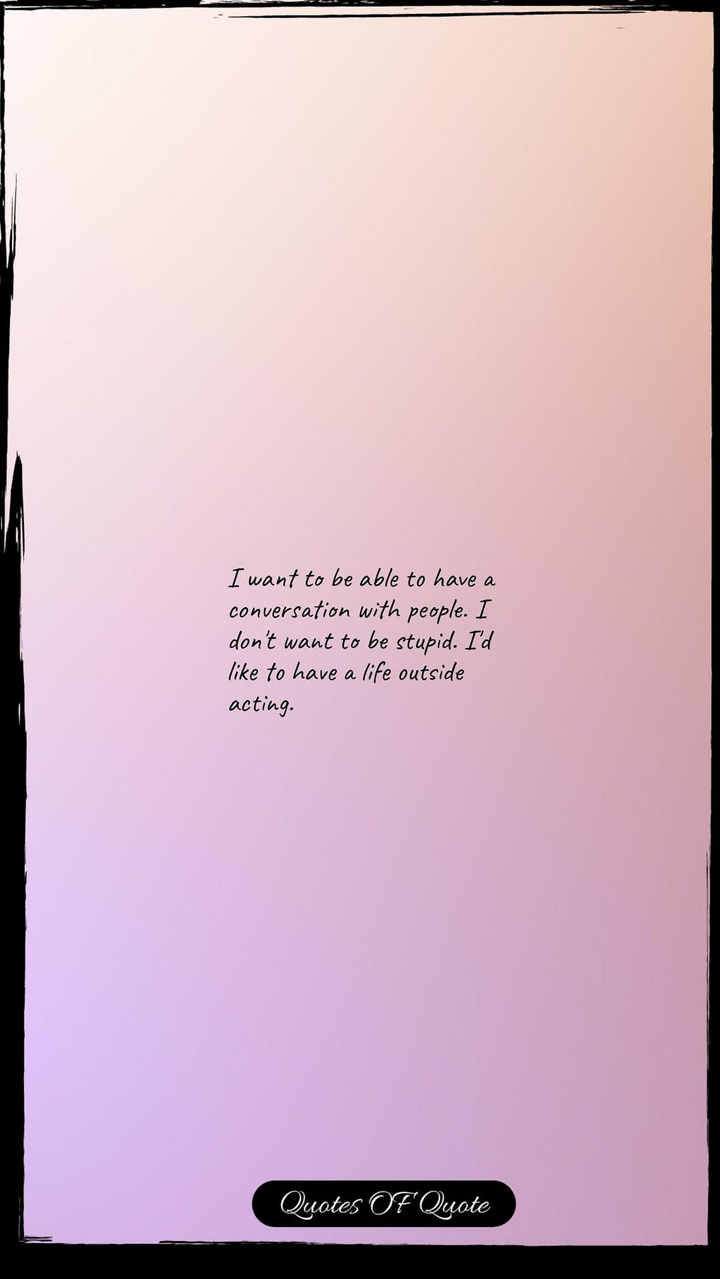 I want to be able to have a conversation with people. I don't want to be stupid. I'd like to have a life outside acting.