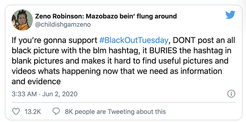A Tweet by user @childishgamzeno that reads, “If you’re gonna support #BlackOutTuesday, DONT post an all black picture with the blm hashtag, it BURIES the hashtag in blank pictures and makes it hard to find useful pictures and videos whats happening now that we need as information and evidence”.