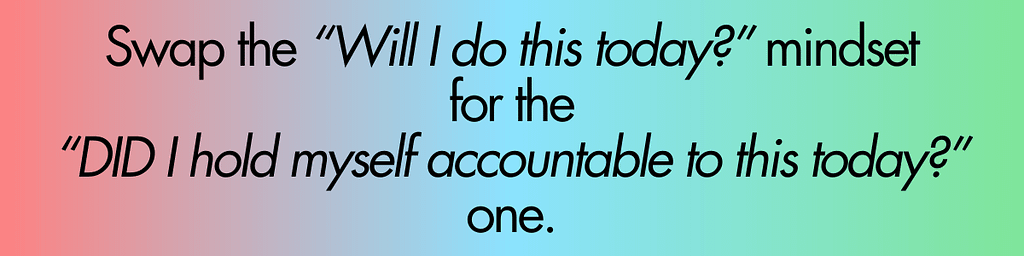 Swap the “Will I do this today?” mindset for the “DID I hold myself accountable today?” one.