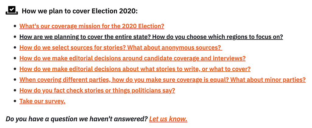 Colorado Public Radio created an FAQ about how they planned to cover an election. It included questions, formatted in a list, such as: What’s our coverage mission for the 2020 Election? How are we planning to cover the entire state? How do you choose which regions to focus on? How do we select sources for stories? What about anonymous sources? How do we make editorial decisions around candidate coverage and interviews?