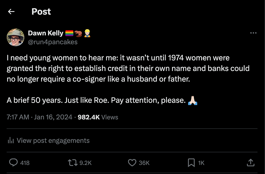Screenshot of a tweet written by the author which reads “I need young women to hear me: it wasn’t until 1974 women were granted the right to establish credit in their own name and banks could no longer require a co-signer like a husband or father. A brief 50 years. Just like Roe. Pay attention, please.”