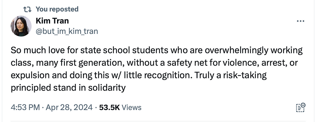“So much love for state school students who are overwhelmingly working class, many first generation, without a safety net for violence, arrest, or expulsion and doing this w/ little recognition. Truly a risk-taking principled stand in solidarity.” — post on X by Kim Tran, PhD.