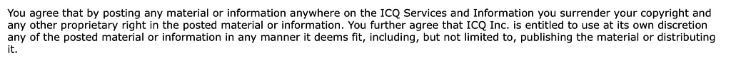 You agree that by posting any material or information anywhere on the ICQ Services and Information you surrender your copyright and any other proprietary right in the posted material or information. You further agree that ICQ Inc. is entitled to use at its own discretion any of the posted material or information in any manner it deems fit, included, but not limited to, publishing the material or distributing it.