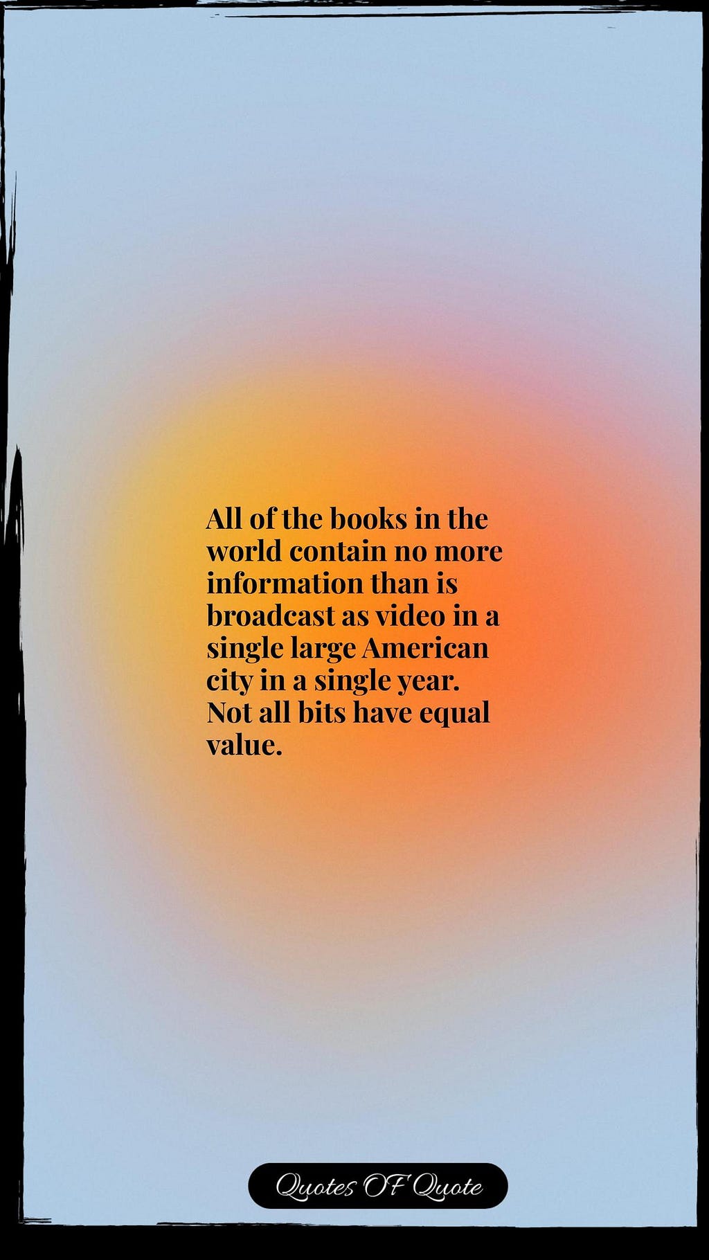 All of the books in the world contain no more information than is broadcast as video in a single large American city in a single year. Not all bits have equal value.
