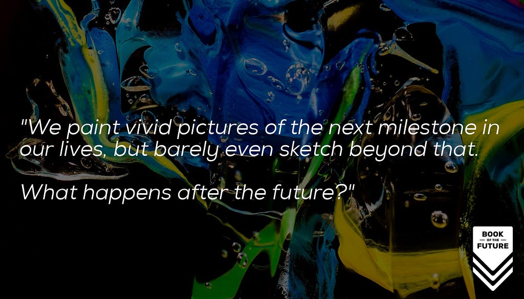 We paint vivid pictures of the next milestone in our lives, but barely even sketch too far beyond that. What happens after the future?