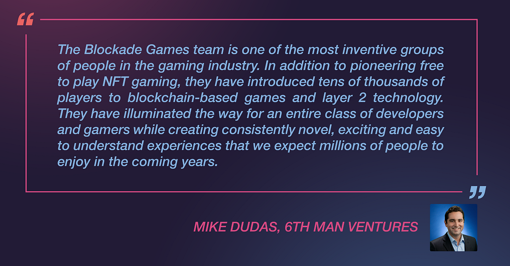 Mike Dudas from 6th Man Ventures said: “The Blockade Games team is one of the most inventive groups of people in the gaming industry. In addition to pioneering free to play NFT gaming, they have introduced tens of thousands of players to blockchain-based games and layer 2 technology. They have illuminated the way for an entire class of developers and gamers while creating consistently novel, exciting and easy to understand experiences that we expect millions of people to enjoy in the coming year