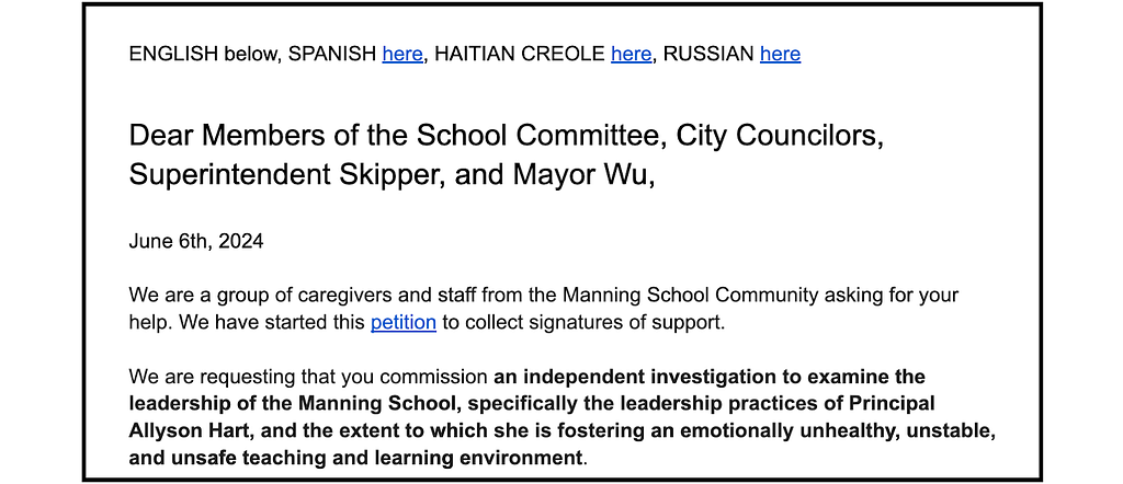 The beginning of the petition: “Dear Members of the School Committee, City Councilors, Superintendent Skipper, and Mayor Wu, June 6th, 2024 We are a group of caregivers and staff from the Manning School Community asking for your help. We have started this petition to collect signatures of support. We are requesting that you commission an independent investigation to examine the leadership of the Manning School, specifically the leadership practices of Principal Allyson Hart…”