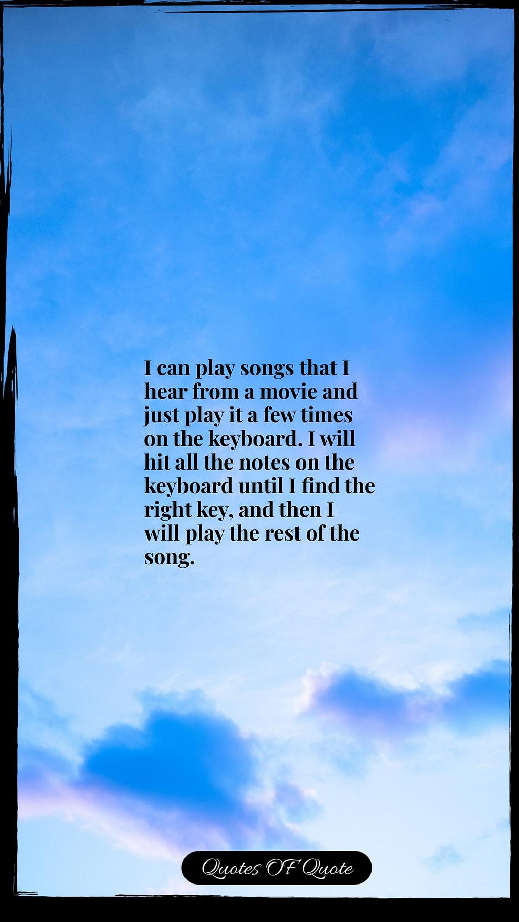 I can play songs that I hear from a movie and just play it a few times on the keyboard. I will hit all the notes on the keyboard until I find the right key, and then I will play the rest of the song.