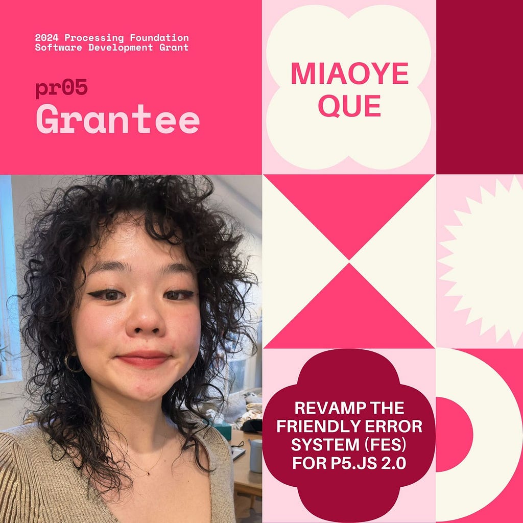 Selected 2024 Processing Foundation pr05 Grantee: Miaoye Que. The header, “2024 Processing Foundation Software Development Grant” is in p5 pink and dark pink, at the top left edge of the graphic. The project title ‘Revamp the Friendly Error System (FES) for p5.js 2.0’ is within a 4-leaf shape. A photo of Miaoye Que is on the bottom left: they are a Chinese non-binary person with black curly hair and light makeup, in a light to dark brown sweater top. They smile while looking into the camera.