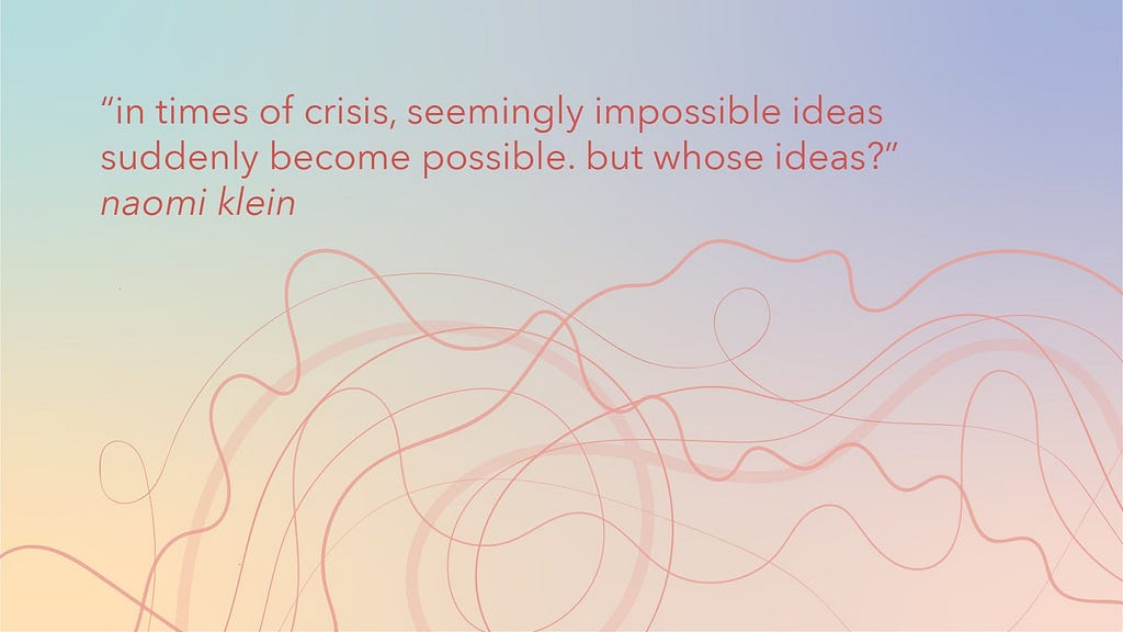 Graphic with text: “in times of crisis, seemingly impossible ideas suddenly become possible. but whose ideas?” Naomi Klein