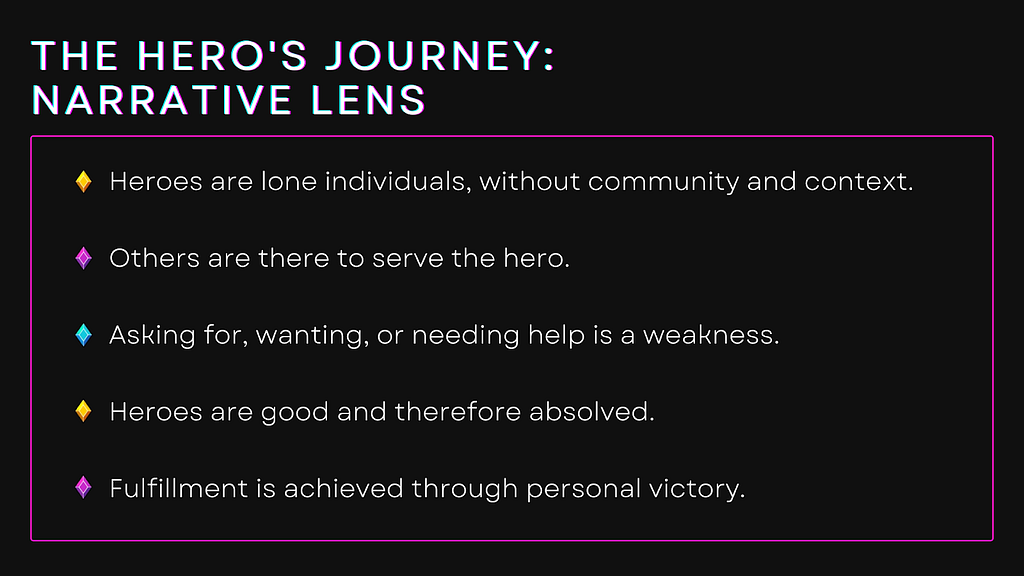 The Hero’s Journey: Narrative Lens — Heroes are lone individuals, without community and context. Others are there to serve the hero. Asking for, wanting, or needing help is a weakness. Heroes are good and therefore absolved. Fulfillment is achieved through personal victory.