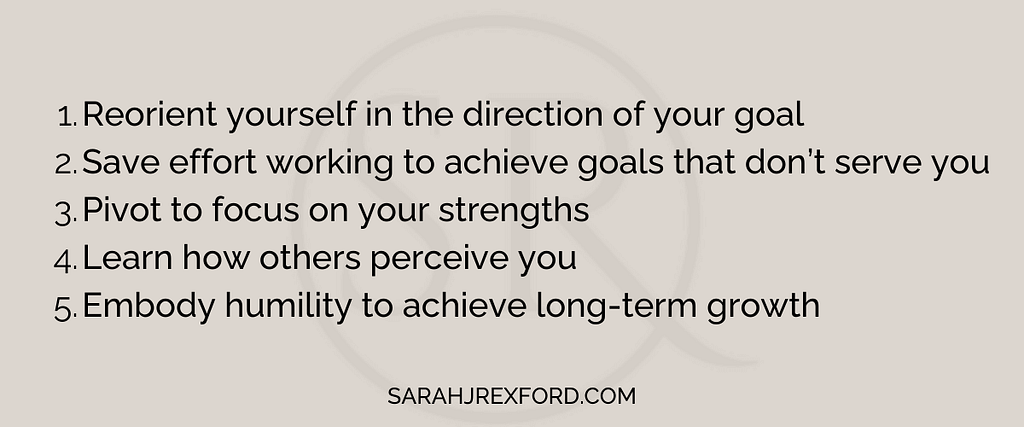 1 reorient yourself in the direction of your goal, 2 save effort working to achieve goals that don’t serve you, 3 pivot to focus on your strengths, 4 learn how others perceive you, 5 embody humility to achieve long-term growth