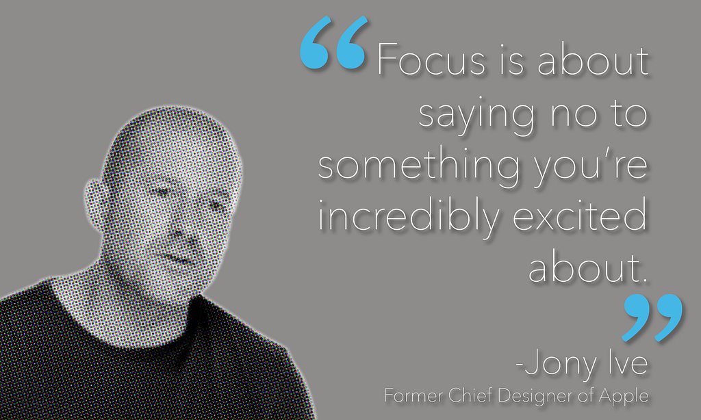 Quote from Jony Ive; “Focus is about saying no to something you’re incredibly excited about.”