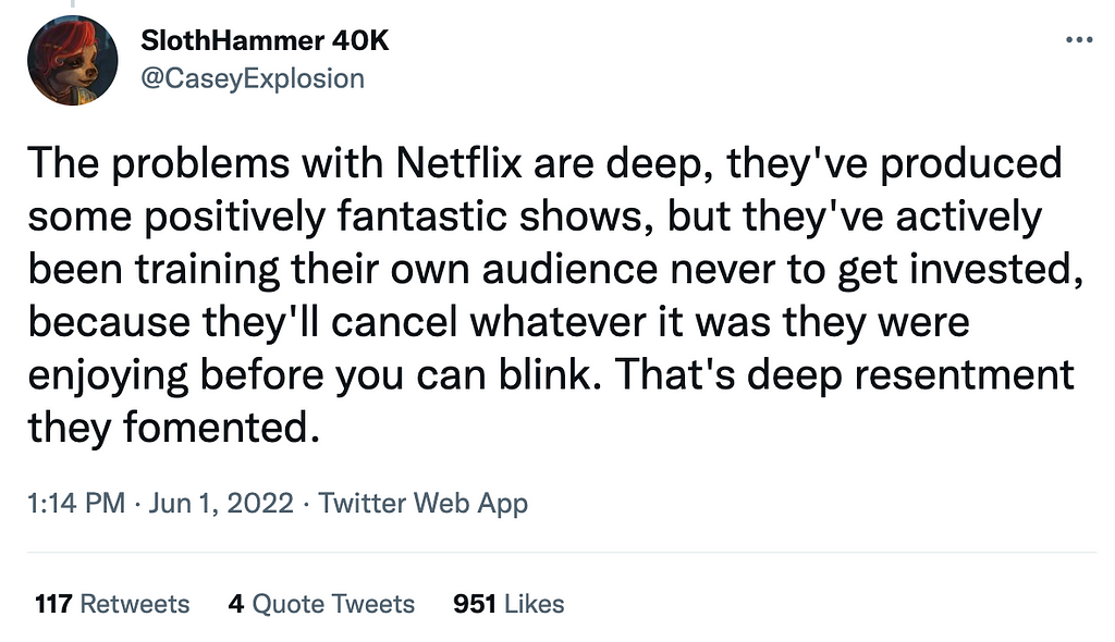 A Tweet that says “The problems with Netflix are deep, they’ve produced some positively fantastic shows, but they’ve actively been training their own audience never to get invested, because they’ll cancel whatever it was they were enjoying before you can blink. That’s deep resentment they fomented.”