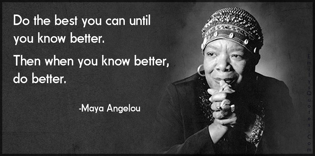 ‘Do the best you can until you know better. Then when you know better, do better’ — Maya Angelou