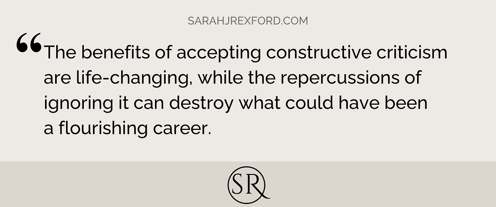 The benefits of accepting constructive criticism are life-changing, while the repercussions of ignoring it can destroy what could have been a flourishing career.
