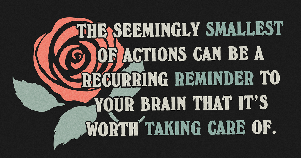 Illustration of a rose on a black background. Text reads “The seemingly smallest of actions can be a recurring reminder to your brain that it’s worth taking care of.”