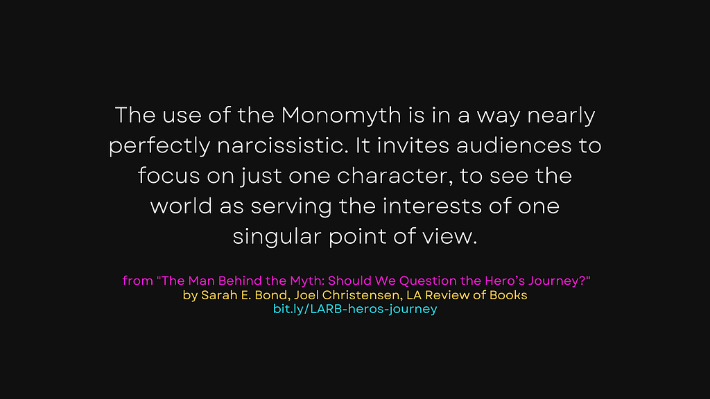 “The use of the Monomyth is in a way nearly perfectly narcissistic. It invites audiences to focus on just one character, to see the world as serving the interests of one singular point of view.” from The Man Behind the Myth: Should We Question the Hero’s Journey? by Sarah E. Bond, Joel Christensen for the LA Review of Books. Link: bit.ly/LARB-heros-journey