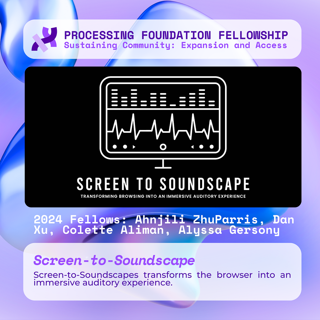 A purple graphic that reads, ‘Processing Foundation Fellowship Sustaining Community: Expansion and Access’ at the top with an image of a logo with a monitor displaying sound waves. Below the monitor is text stating “SCREEN TO SOUNDSCAPE, transforming browsing into an immersive auditory experience.” Below the image reads: 2024 Fellows: Ahnjili ZhuParris, Dan Xu, Colette Aliman, Alyssa Gersony. Screen-to-Soundscape: Screen-to-Soundscapes transforms the browser into an immersive auditory experience