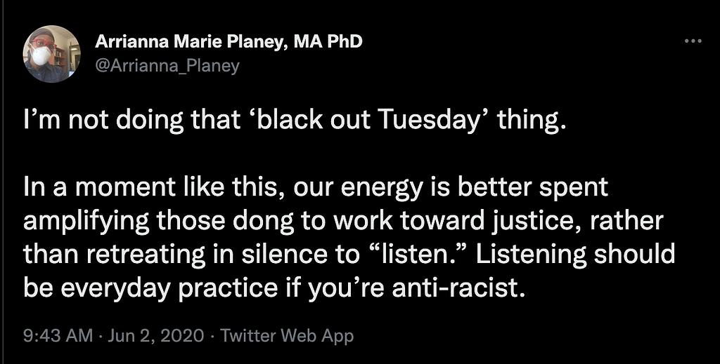 A Tweet from @Arianna_Planey that reads, “I’m not doing that ‘black out Tuesday’ thing. In a moment like this, our energy is better spent amplifying those dong [sic] the work toward justice, rather than retreating in silence to “listen”. Listening should be everyday practice if you’re anti-racist.”