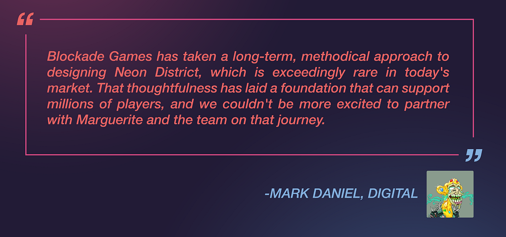 Mark Daniel from Digital said: “Blockade Games has taken a long-term, methodical approach to designing Neon District, which is exceedingly rare in today’s market. That thoughtfulness has laid a foundation that can support millions of players, and we couldn’t be more excited to partner with Marguerite and the team on that journey.”