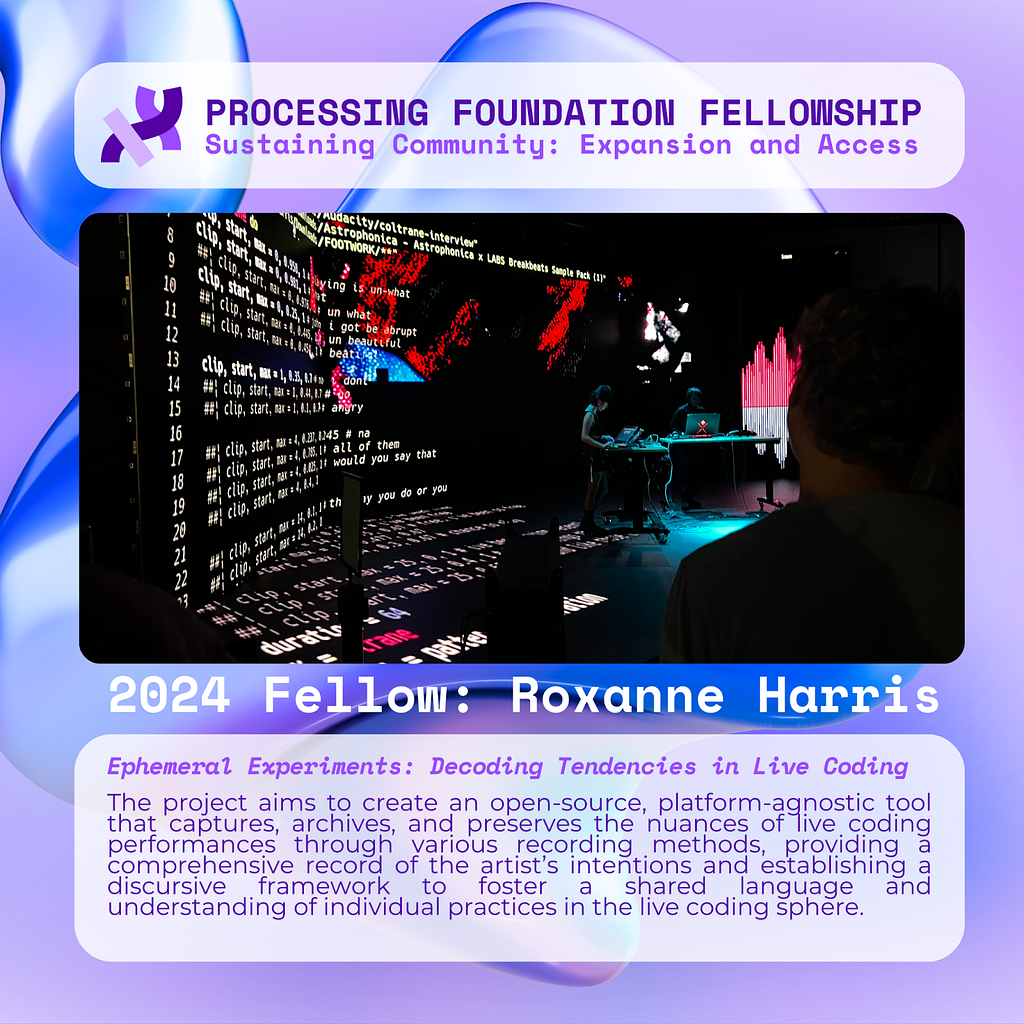 A purple graphic that reads, ‘Processing Foundation Fellowship Sustaining Community: Expansion and Access’ at the top with an image of two people standing with laptops performing with code displayed on an XR stage illuminating a dark room with an audience. Below the image reads: 2024 Fellow: Roxanne Harris. Ephemeral Experiments: Decoding Tendencies in Live Coding. The project aims to create an open-source, platform-agnostic tool that captures, archives, and preserves the nuances of live coding