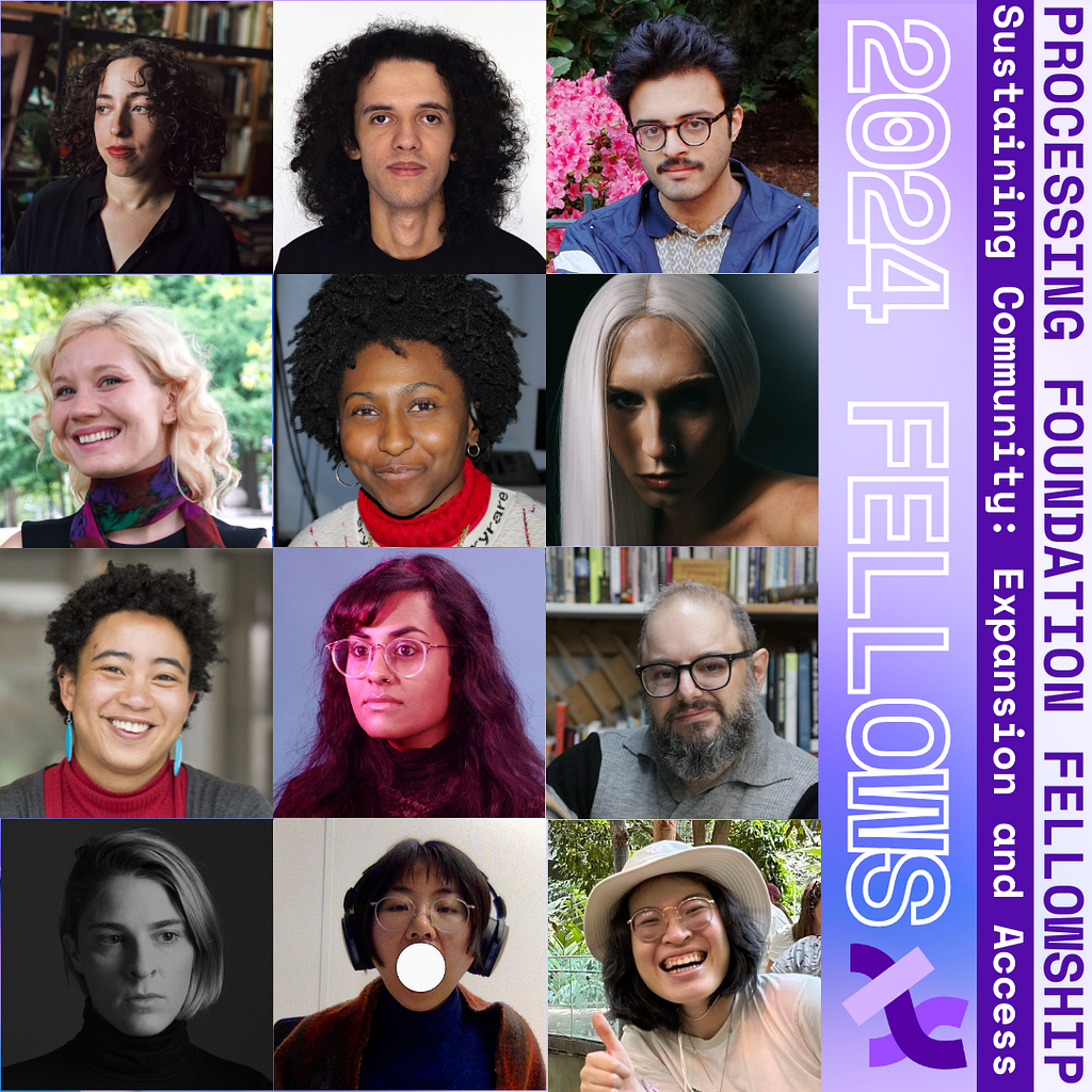 Photos of selected 2024 Processing Foundation Fellows. The graphic reads, “Processing Foundation Fellowship Sustaining Community: Expansion and Access 2024 Fellows” in purple and white on the right edge of the graphic with the Processing Foundation logo . On a 4x3 grid to the left are photos of our fellows, from top to bottom, left to right: Colette, Luís, Amad, Dorothy, Roxanne, Buffy, Ahnjili, Roopa, David, Alyssa, Dan, and Anh. The background is a gradient blue and lavender.